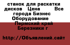 станок для раскатки дисков › Цена ­ 75 - Все города Бизнес » Оборудование   . Пермский край,Березники г.